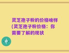 灵芝孢子粉的价格啥样(灵芝孢子粉价格：你需要了解的现状