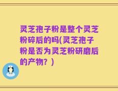 灵芝孢子粉是整个灵芝粉碎后的吗(灵芝孢子粉是否为灵芝粉研磨后的产物？)