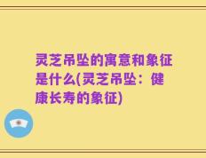灵芝吊坠的寓意和象征是什么(灵芝吊坠：健康长寿的象征)