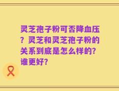 灵芝孢子粉可否降血压？灵芝和灵芝孢子粉的关系到底是怎么样的？谁更好？