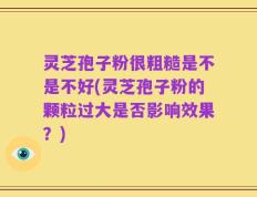 灵芝孢子粉很粗糙是不是不好(灵芝孢子粉的颗粒过大是否影响效果？)