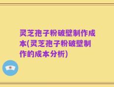 灵芝孢子粉破壁制作成本(灵芝孢子粉破壁制作的成本分析)