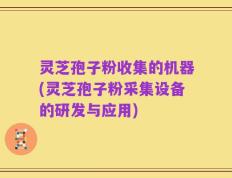 灵芝孢子粉收集的机器(灵芝孢子粉采集设备的研发与应用)