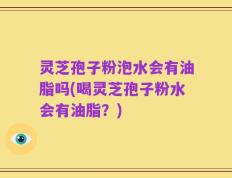 灵芝孢子粉泡水会有油脂吗(喝灵芝孢子粉水会有油脂？)