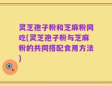 灵芝孢子粉和芝麻粉同吃(灵芝孢子粉与芝麻粉的共同搭配食用方法)
