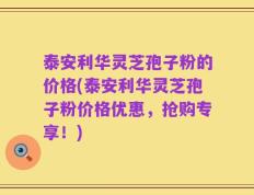 泰安利华灵芝孢子粉的价格(泰安利华灵芝孢子粉价格优惠，抢购专享！)