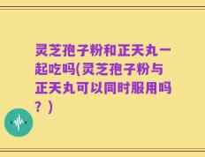 灵芝孢子粉和正天丸一起吃吗(灵芝孢子粉与正天丸可以同时服用吗？)
