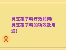 灵芝孢子粉疗效如何(灵芝孢子粉的功效及用途)