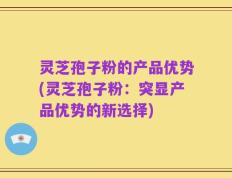 灵芝孢子粉的产品优势(灵芝孢子粉：突显产品优势的新选择)
