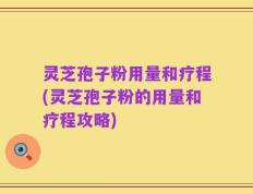 灵芝孢子粉用量和疗程(灵芝孢子粉的用量和疗程攻略)