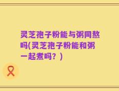 灵芝孢子粉能与粥同熬吗(灵芝孢子粉能和粥一起煮吗？)
