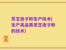 灵芝孢子粉生产技术(生产高品质灵芝孢子粉的技术)