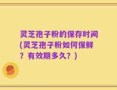 灵芝孢子粉的保存时间(灵芝孢子粉如何保鲜？有效期多久？)