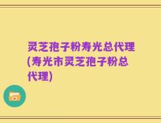 灵芝孢子粉寿光总代理(寿光市灵芝孢子粉总代理)