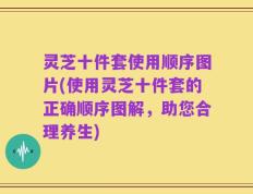 灵芝十件套使用顺序图片(使用灵芝十件套的正确顺序图解，助您合理养生)