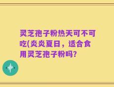 灵芝孢子粉热天可不可吃(炎炎夏日，适合食用灵芝孢子粉吗？ 