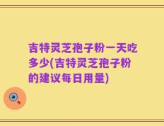 吉特灵芝孢子粉一天吃多少(吉特灵芝孢子粉的建议每日用量)