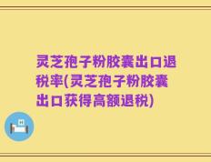 灵芝孢子粉胶囊出口退税率(灵芝孢子粉胶囊出口获得高额退税)