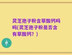 灵芝孢子粉含草酸钙吗吗(灵芝孢子粉是否含有草酸钙？)
