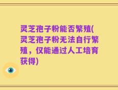 灵芝孢子粉能否繁殖(灵芝孢子粉无法自行繁殖，仅能通过人工培育获得)