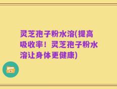 灵芝孢子粉水溶(提高吸收率！灵芝孢子粉水溶让身体更健康)