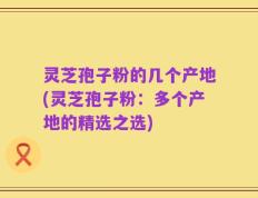 灵芝孢子粉的几个产地(灵芝孢子粉：多个产地的精选之选)