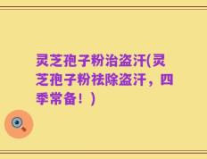 灵芝孢子粉治盗汗(灵芝孢子粉祛除盗汗，四季常备！)
