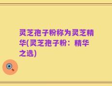 灵芝孢子粉称为灵芝精华(灵芝孢子粉：精华之选)
