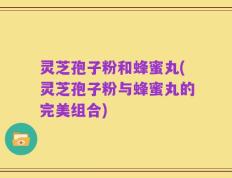 灵芝孢子粉和蜂蜜丸(灵芝孢子粉与蜂蜜丸的完美组合)