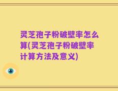 灵芝孢子粉破壁率怎么算(灵芝孢子粉破壁率计算方法及意义)