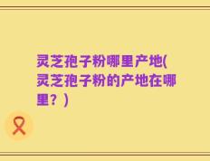 灵芝孢子粉哪里产地(灵芝孢子粉的产地在哪里？)