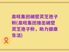 泉旺集团破壁灵芝孢子粉(泉旺集团推出破壁灵芝孢子粉，助力健康生活)