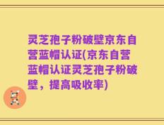 灵芝孢子粉破壁京东自营蓝帽认证(京东自营蓝帽认证灵芝孢子粉破壁，提高吸收率)