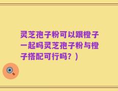 灵芝孢子粉可以跟橙子一起吗灵芝孢子粉与橙子搭配可行吗？)