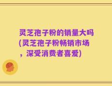 灵芝孢子粉的销量大吗(灵芝孢子粉畅销市场，深受消费者喜爱)