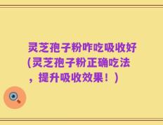 灵芝孢子粉咋吃吸收好(灵芝孢子粉正确吃法，提升吸收效果！)