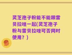 灵芝孢子粉能不能跟雷贝拉唑一起(灵芝孢子粉与雷贝拉唑可否同时使用？)