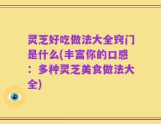 灵芝好吃做法大全窍门是什么(丰富你的口感：多种灵芝美食做法大全)