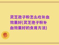 灵芝孢子粉怎么吃补血效果好(灵芝孢子粉补血效果好的食用方法)