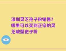 深圳灵芝孢子粉销售？哪里可以买到正宗的灵芝破壁孢子粉