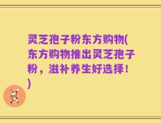 灵芝孢子粉东方购物(东方购物推出灵芝孢子粉，滋补养生好选择！)