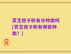 灵芝孢子粉有分种类吗(灵芝孢子粉有哪些种类？)
