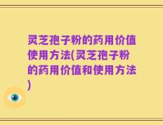 灵芝孢子粉的药用价值使用方法(灵芝孢子粉的药用价值和使用方法)
