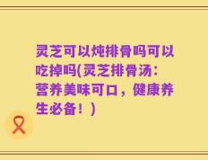 灵芝可以炖排骨吗可以吃掉吗(灵芝排骨汤：营养美味可口，健康养生必备！)