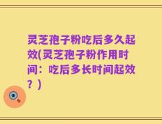 灵芝孢子粉吃后多久起效(灵芝孢子粉作用时间：吃后多长时间起效？)