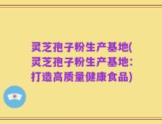 灵芝孢子粉生产基地(灵芝孢子粉生产基地：打造高质量健康食品)