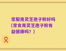 常服用灵芝孢子粉好吗(常食用灵芝孢子粉有益健康吗？)