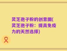 灵芝孢子粉的创意图(灵芝孢子粉：提高免疫力的天然选择)