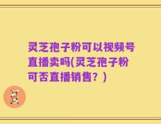 灵芝孢子粉可以视频号直播卖吗(灵芝孢子粉可否直播销售？)