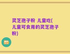 灵芝孢子粉 儿童吃(儿童可食用的灵芝孢子粉)